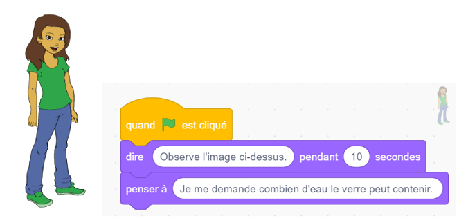 Sprite, fille, bloc d’évènement, quand c’est le drapeau vert est cliqué.Imbriqué avec, bloc apparence : « dire observe l’image ci-dessus pendant dix secondes ».Imbriqué avec, bloc apparence, penser à je me demande combien d’eau le verre peut contenir ».