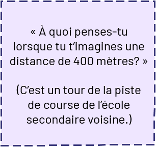 Dans un encadré on peut lire : « À quoi penses-tu lorsque tu t’imagines une distance de 400 mètres ? » (Parenthèse ouvrante) C’est un tour de la piste de course de l’école secondaire voisine (parenthèse fermante)